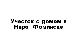 Участок с домом в Наро- Фоминске